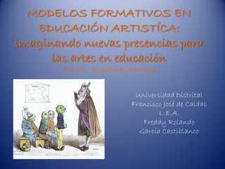 MODELOS FORMATIVOS EN
   EDUCACIÓN ARTISTÍCA:
imaginando nuevas presencias para
      las artes en educación
        IMANOL AGUIRRE ARRIAGA


                         Universidad Distrital
                        Francisco José de Caldas
                                L.E.A.
                           Freddy Rolando
                          García Castiblanco
 