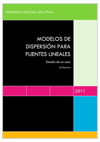 UNIVERSIDAD NACIONAL DE LA PLATA




                 MODELOS DE
             DISPERSIÓN PARA
             FUENTES LINEALES
                          Estudio de un caso
                                   Sol Represa




                                                 2011
 