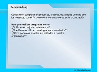 Benchmarking 
Consiste en comparar los procesos, practica, estrategias de éxito con 
los nuestros, con el fin de mejorar continuamente en la organización. 
Hay que realizar preguntas como: 
¿Quién es el mejor en este campo? 
¿Que técnicas utilizan para lograr esos resultados? 
¿Cómo podemos adaptar sus métodos a nuestra 
organización? 
Lic. Daniela Crespo 
 