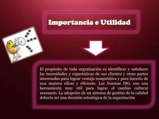 El propósito de toda organización es identificar y satisfacer
las necesidades y expectativas de sus clientes y otras partes
interesadas para lograr ventaja competitiva y para hacerlo de
una manera eficaz y eficiente. Las Normas ISO, son una
herramienta muy útil para lograr el cambio cultural
necesario. La adopción de un sistema de gestión de la calidad
debería ser una decisión estratégica de la organización
Importancia e Utilidad
 