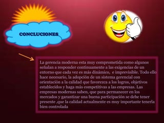 CONCLUCIONES
La gerencia moderna esta muy comprometida como algunos
señalan a responder continuamente a las exigencias de un
entorno que cada vez es más dinámico, e imprevisible. Todo ello
hace necesario, la adopción de un sistema gerencial con
orientación a la calidad que favorezca a los logros, objetivos
establecidos y haga más competitivas a las empresas. Las
empresas modernas saben, que para permanecer en los
mercados y garantizar una buena participación se debe tener
presente ,que la calidad actualmente es muy importante tenerla
bien controlada
 