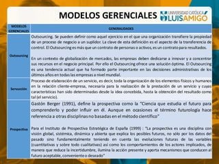 MODELOS GERENCIALES
MODELOS
GERENCIALES
GENERALIDADES
Outsourcing
Outsourcing. Se pueden definir como aquel ejercicio en el que una organización transfiere la propiedad
de un proceso de negocio a un suplidor. La clave de esta definición es el aspecto de la transferencia de
control. El Outsourcinges más que un contrato de personas o activos,es un contratopara resultados.
En un contexto de globalización de mercados, las empresas deben dedicarse a innovar y a concentrar
sus recursos en el negocio principal. Por ello el Outsourcing ofrece una solución óptima. El Outsourcing
es una tendencia actual que ha formado parte importante en las decisiones administrativas de los
últimos años en todas las empresas a nivel mundial.
Servucción
Proceso de elaboración de un servicio, es decir, toda la organización de los elementos físicos y humanos
en la relación cliente-empresa, necesaria para la realización de la prestación de un servicio y cuyas
características han sido determinadas desde la idea concebida, hasta la obtención del resultado como
tal (el servicio).
Prospectiva
Gastón Berger (1991), define la prospectiva como la “Ciencia que estudia el futuro para
comprenderlo y poder influir en él. Aunque en ocasiones el término futurología hace
referencia a otras disciplinasno basadas en el método científico”
Para el Instituto de Prospectiva Estratégica de España (1999) : “La prospectiva es una disciplina con
visión global, sistémica, dinámica y abierta que explica los posibles futuros, no sólo por los datos del
pasado sino fundamentalmente teniendo en cuenta las evoluciones futuras de las variables
(cuantitativas y sobre todo cualitativas) así como los comportamientos de los actores implicados, de
manera que reduce la incertidumbre, ilumina la acción presente y aporta mecanismos que conducen al
futuro aceptable,convenienteo deseado”
 