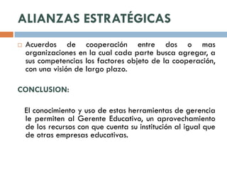 ALIANZAS ESTRATÉGICAS
   Acuerdos de cooperación entre dos o mas
    organizaciones en la cual cada parte busca agregar, a
    sus competencias los factores objeto de la cooperación,
    con una visión de largo plazo.

CONCLUSION:

    El conocimiento y uso de estas herramientas de gerencia
    le permiten al Gerente Educativo, un aprovechamiento
    de los recursos con que cuenta su institución al igual que
    de otras empresas educativas.
 
