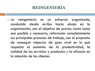 REINGENIERÍA

   La reingeniería es un esfuerzo organizado,
    conducido desde arriba hacia abajo en la
    organización, con el objetivo de prever, tanto como
    sea posible y necesario, reformular completamente
    sus principales procesos de trabajo, con el proposito
    de conseguir mejorías de gran nivel en lo que
    respecta al aumento de la productividad, la
    calidad de los servicios y productos y la eficacia en
    la atención de los clientes.
 