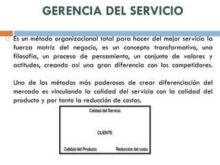 GERENCIA DEL SERVICIO
   Es un método organizacional total para hacer del mejor servicio la
    fuerza motriz del negocio, es un concepto transformativo, una
    filosofía, un proceso de pensamiento, un conjunto de valores y
    actitudes, creando así una gran diferencia con los competidores.

    Uno de los métodos más poderosos de crear diferenciación del
    mercado es vinculando la calidad del servicio con la calidad del
    producto y por tanto la reducción de costos.
 