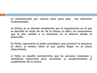 La administración por valores, tiene como pilar     tres elementos
fundamentales:

a) Misión, es un decreto establecido por la organización en el que
se describe la razón de ser de la misma; es decir, sus compromisos
que le dan sentido a su existencia en el entorno donde se
desarrolla.

b) Visión, representa el sueño estratégico que proyecta la empresa;
es decir, su estatus ideal al que quiere llegar en un plazo
determinado.

c) Valor, es aquella característica que las personas reconocen y
consideran importante para encaminar su comportamiento al
cumplimiento de la misma.
 