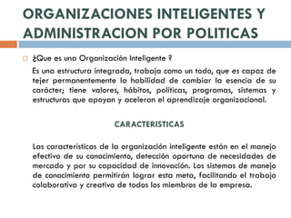ORGANIZACIONES INTELIGENTES Y
ADMINISTRACION POR POLITICAS
   ¿Que es una Organización Inteligente ?
    Es una estructura integrada, trabaja como un todo, que es capaz de
    tejer permanentemente la habilidad de cambiar la esencia de su
    carácter; tiene valores, hábitos, políticas, programas, sistemas y
    estructuras que apoyan y aceleran el aprendizaje organizacional.

                           CARACTERISTICAS

    Las características de la organización inteligente están en el manejo
    efectivo de su conocimiento, detección oportuna de necesidades de
    mercado y por su capacidad de innovación. Los sistemas de manejo
    de conocimiento permitirán lograr esta meta, facilitando el trabajo
    colaborativo y creativo de todos los miembros de la empresa.
 