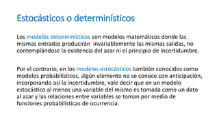 Estocásticos o determinísticos
Los modelos determinísticos son modelos matemáticos donde las
mismas entradas producirán invariablemente las mismas salidas, no
contemplándose la existencia del azar ni el principio de incertidumbre.
Por el contrario, en los modelos estocásticos también conocidos como
modelos probabilísticos, algún elemento no se conoce con anticipación,
incorporando así la incertidumbre, vale decir que en un modelo
estocástico al menos una variable del mismo es tomada como un dato
al azar y las relaciones entre variables se toman por medio de
funciones probabilísticas de ocurrencia.
 