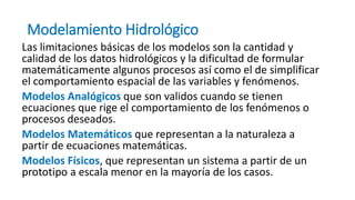 Modelamiento Hidrológico
Las limitaciones básicas de los modelos son la cantidad y
calidad de los datos hidrológicos y la dificultad de formular
matemáticamente algunos procesos así como el de simplificar
el comportamiento espacial de las variables y fenómenos.
Modelos Analógicos que son validos cuando se tienen
ecuaciones que rige el comportamiento de los fenómenos o
procesos deseados.
Modelos Matemáticos que representan a la naturaleza a
partir de ecuaciones matemáticas.
Modelos Físicos, que representan un sistema a partir de un
prototipo a escala menor en la mayoría de los casos.
 
