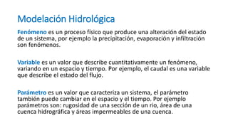 Modelación Hidrológica
Fenómeno es un proceso físico que produce una alteración del estado
de un sistema, por ejemplo la precipitación, evaporación y infiltración
son fenómenos.
Variable es un valor que describe cuantitativamente un fenómeno,
variando en un espacio y tiempo. Por ejemplo, el caudal es una variable
que describe el estado del flujo.
Parámetro es un valor que caracteriza un sistema, el parámetro
también puede cambiar en el espacio y el tiempo. Por ejemplo
parámetros son: rugosidad de una sección de un rio, área de una
cuenca hidrográfica y áreas impermeables de una cuenca.
 
