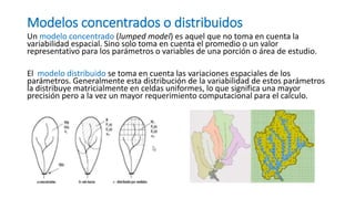 Modelos concentrados o distribuidos
Un modelo concentrado (lumped model) es aquel que no toma en cuenta la
variabilidad espacial. Sino solo toma en cuenta el promedio o un valor
representativo para los parámetros o variables de una porción o área de estudio.
El modelo distribuido se toma en cuenta las variaciones espaciales de los
parámetros. Generalmente esta distribución de la variabilidad de estos parámetros
la distribuye matricialmente en celdas uniformes, lo que significa una mayor
precisión pero a la vez un mayor requerimiento computacional para el calculo.
 