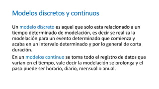 Modelos discretos y continuos
Un modelo discreto es aquel que solo esta relacionado a un
tiempo determinado de modelación, es decir se realiza la
modelación para un evento determinado que comienza y
acaba en un intervalo determinado y por lo general de corta
duración.
En un modelos continuo se toma todo el registro de datos que
varían en el tiempo, vale decir la modelación se prolonga y el
paso puede ser horario, diario, mensual o anual.
 