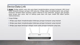 Device Data Link
Layer• Bridge : Bridge adalah suatu alat yang dapat menghubungkan jaringan komputer LAN (Local
arean Network) dengan jaringan LAN yang lain. Bridge dapat menghubungkan tipe jaringan
komputer berbeda-beda (misalnya seperti Ethernet & Fast Ethernet), ataupun tipe jaringan
yang serupa atau sama. Alat ini bekerja pada data Link layer model OSI (Open System
Interconnection),
• Fungsi Bridge :
1. Bridge juga dapat menghubungkan beberapa jaringan komputer yang terpisah
2. Bridge juga dapat menghubungkan beberapa jaringan komputer yang terpisah
3. Bridge juga dapat berfungsi sebagai router pada jaringan komputer yang luas,
 
