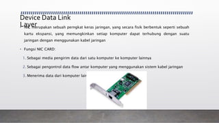 Device Data Link
Layer• NIC merupakan sebuah perngkat keras jaringan, yang secara fisik berbentuk seperti sebuah
kartu ekspansi, yang memungkinkan setiap komputer dapat terhubung dengan suatu
jaringan dengan menggunakan kabel jaringan
• Fungsi NIC CARD:
1. Sebagai media pengirim data dari satu komputer ke komputer lainnya
2. Sebagai pengontrol data flow antar komputer yang menggunakan sistem kabel jaringan
3. Menerima data dari komputer lain
 