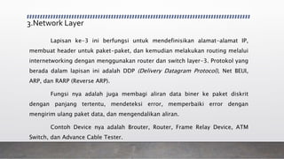 3.Network Layer
Lapisan ke-3 ini berfungsi untuk mendefinisikan alamat-alamat IP,
membuat header untuk paket-paket, dan kemudian melakukan routing melalui
internetworking dengan menggunakan router dan switch layer-3. Protokol yang
berada dalam lapisan ini adalah DDP (Delivery Datagram Protocol), Net BEUI,
ARP, dan RARP (Reverse ARP).
Fungsi nya adalah juga membagi aliran data biner ke paket diskrit
dengan panjang tertentu, mendeteksi error, memperbaiki error dengan
mengirim ulang paket data, dan mengendalikan aliran.
Contoh Device nya adalah Brouter, Router, Frame Relay Device, ATM
Switch, dan Advance Cable Tester.
 