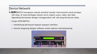 Device Network
Layer• ATM SWITCH merupakan sebuah protokol standar internasional untuk jaringan
cell relay, di mana berbagai macam servis seperti suara, video, dan data
digandeng bersamaan dengan menggunakan cell-cell yang berukuran tetap.
• Fungsi ATM SWITCH:
1. mendukung bermacam layanan ataupun interface
2. disertai langsung dengan software sistem operasi internetworking
 