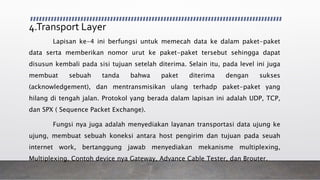 4.Transport Layer
Lapisan ke-4 ini berfungsi untuk memecah data ke dalam paket-paket
data serta memberikan nomor urut ke paket-paket tersebut sehingga dapat
disusun kembali pada sisi tujuan setelah diterima. Selain itu, pada level ini juga
membuat sebuah tanda bahwa paket diterima dengan sukses
(acknowledgement), dan mentransmisikan ulang terhadp paket-paket yang
hilang di tengah jalan. Protokol yang berada dalam lapisan ini adalah UDP, TCP,
dan SPX ( Sequence Packet Exchange).
Fungsi nya juga adalah menyediakan layanan transportasi data ujung ke
ujung, membuat sebuah koneksi antara host pengirim dan tujuan pada seuah
internet work, bertanggung jawab menyediakan mekanisme multiplexing,
Multiplexing. Contoh device nya Gateway, Advance Cable Tester, dan Brouter.
 