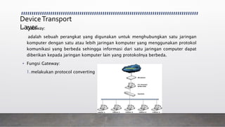 DeviceTransport
Layer• Gateway:
adalah sebuah perangkat yang digunakan untuk menghubungkan satu jaringan
komputer dengan satu atau lebih jaringan komputer yang menggunakan protokol
komunikasi yang berbeda sehingga informasi dari satu jaringan computer dapat
diberikan kepada jaringan komputer lain yang protokolnya berbeda.
• Fungsi Gateway:
1.melakukan protocol converting
 