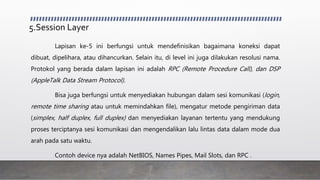 5.Session Layer
Lapisan ke-5 ini berfungsi untuk mendefinisikan bagaimana koneksi dapat
dibuat, dipelihara, atau dihancurkan. Selain itu, di level ini juga dilakukan resolusi nama.
Protokol yang berada dalam lapisan ini adalah RPC (Remote Procedure Call), dan DSP
(AppleTalk Data Stream Protocol).
Bisa juga berfungsi untuk menyediakan hubungan dalam sesi komunikasi (login,
remote time sharing atau untuk memindahkan file), mengatur metode pengiriman data
(simplex, half duplex, full duplex) dan menyediakan layanan tertentu yang mendukung
proses terciptanya sesi komunikasi dan mengendalikan lalu lintas data dalam mode dua
arah pada satu waktu.
Contoh device nya adalah NetBIOS, Names Pipes, Mail Slots, dan RPC .
 