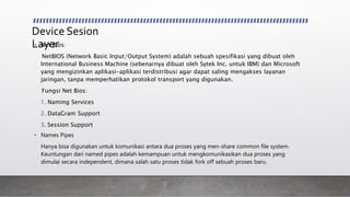 Device Sesion
Layer• Net Bios:
NetBIOS (Network Basic Input/Output System) adalah sebuah spesifikasi yang dibuat oleh
International Business Machine (sebenarnya dibuat oleh Sytek Inc. untuk IBM) dan Microsoft
yang mengizinkan aplikasi-aplikasi terdistribusi agar dapat saling mengakses layanan
jaringan, tanpa memperhatikan protokol transport yang digunakan.
Fungsi Net Bios:
1. Naming Services
2. DataGram Support
3. Session Support
• Names Pipes
Hanya bisa digunakan untuk komunikasi antara dua proses yang men-share common file system.
Keuntungan dari named pipes adalah kemampuan untuk mengkomunikasikan dua proses yang
dimulai secara independent, dimana salah satu proses tidak fork off sebuah proses baru.
 