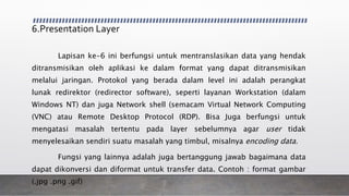 6.Presentation Layer
Lapisan ke-6 ini berfungsi untuk mentranslasikan data yang hendak
ditransmisikan oleh aplikasi ke dalam format yang dapat ditransmisikan
melalui jaringan. Protokol yang berada dalam level ini adalah perangkat
lunak redirektor (redirector software), seperti layanan Workstation (dalam
Windows NT) dan juga Network shell (semacam Virtual Network Computing
(VNC) atau Remote Desktop Protocol (RDP). Bisa Juga berfungsi untuk
mengatasi masalah tertentu pada layer sebelumnya agar user tidak
menyelesaikan sendiri suatu masalah yang timbul, misalnya encoding data.
Fungsi yang lainnya adalah juga bertanggung jawab bagaimana data
dapat dikonversi dan diformat untuk transfer data. Contoh : format gambar
(.jpg .png .gif)
 