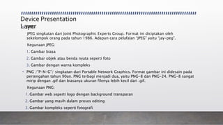 Device Presentation
Layer• JPEG:
JPEG singkatan dari Joint Photographic Experts Group. Format ini diciptakan oleh
sekelompok orang pada tahun 1986. Adapun cara pelafalan “JPEG” yaitu “jay-peg”.
Kegunaan JPEG:
1. Gambar biasa
2. Gambar objek atau benda nyata seperti foto
3. Gambar dengan warna kompleks
• PNG /”P-N-G”/ singkatan dari Portable Network Graphics. Format gambar ini didesain pada
pertengahan tahun 90an. PNG terbagi menjadi dua, yaitu PNG-8 dan PNG-24. PNG-8 sangat
mirip dengan .gif dan biasanya ukuran filenya lebih kecil dari .gif.
Kegunaan PNG:
1. Gambar web seperti logo dengan background transparan
2. Gambar yang masih dalam proses editing
3. Gambar kompleks seperti fotografi
 