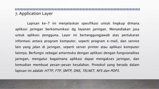 7. Application Layer
Lapisan ke-7 ini menjelaskan spesifikasi untuk lingkup dimana
aplikasi jaringan berkomunikasi dg layanan jaringan. Menyediakan jasa
untuk aplikasi pengguna. Layer ini bertanggungjawab atas pertukaran
informasi antara program komputer, seperti program e-mail, dan service
lain yang jalan di jaringan, seperti server printer atau aplikasi komputer
lainnya. Berfungsi sebagai antarmuka dengan aplikasi dengan fungsionalitas
jaringan, mengatur bagaimana aplikasi dapat mengakses jaringan, dan
kemudian membuat pesan-pesan kesalahan. Protokol yang berada dalam
lapisan ini adalah HTTP, FTP, SMTP, DNS, TELNET, NFS dan POP3.
 