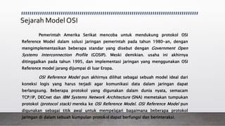 Sejarah Model OSI
Pemerintah Amerika Serikat mencoba untuk mendukung protokol OSI
Reference Model dalam solusi jaringan pemerintah pada tahun 1980-an, dengan
mengimplementasikan beberapa standar yang disebut dengan Government Open
Systems Interconnection Profile (GOSIP). Meski demikian. usaha ini akhirnya
ditinggalkan pada tahun 1995, dan implementasi jaringan yang menggunakan OSI
Reference model jarang dijumpai di luar Eropa.
OSI Reference Model pun akhirnya dilihat sebagai sebuah model ideal dari
koneksi logis yang harus terjadi agar komunikasi data dalam jaringan dapat
berlangsung. Beberapa protokol yang digunakan dalam dunia nyata, semacam
TCP/IP, DECnet dan IBM Systems Network Architecture (SNA) memetakan tumpukan
protokol (protocol stack) mereka ke OSI Reference Model. OSI Reference Model pun
digunakan sebagai titik awal untuk mempelajari bagaimana beberapa protokol
jaringan di dalam sebuah kumpulan protokol dapat berfungsi dan berinteraksi.
 