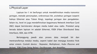 1.Physical Layer
Lapisan ke-1 ini berfungsi untuk mendefinisikan media transmisi
jaringan, metode pensinyalan, sinkronisasi bit, arsitektur jaringan (seperti
halnya Ethernet atau Token Ring), topologi jaringan dan pengabelan.
Selain itu, level ini juga mendefinisikan bagaimana Network Interface Card
(NIC) dapat berinteraksi dengan media kabel atau radio. Protokol yang
berada dalam lapisan ini adalah Ethernet, FDDI (Fiber Distributed Data
Interface), ISDI, dan ATM.
Bertanggung jawab atas proses data menjadi bit dan
mentransfernya melalui media, seperti kabel dan menjaga koneksi fisik
antar sistem. Contoh device : Repeater, Multiplexer, Hubs (Passive and
Active), TDR (Time Delay Relay), Oscilloscope, dan Amplifier.
 