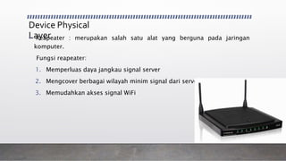 Device Physical
Layer• Reapeater : merupakan salah satu alat yang berguna pada jaringan
komputer.
Fungsi reapeater:
1. Memperluas daya jangkau signal server
2. Mengcover berbagai wilayah minim signal dari server
3. Memudahkan akses signal WiFi
 