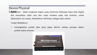 Device Physical
Layer• Multiplexer : dalah rangkaian logika yang menerima beberapa input data digital
dan menyeleksi salah satu dari input tersebut pada saat tertentu, untuk
dikeluarkan sisi output. Multiplekser berfungsi sebagai data selecto
Fungsi Multiplexer:
1. meningkatkan jumlah data yang dapat dikirim melalui jaringan dalam
jumlah waktu tertentu
 