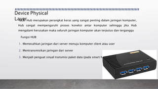 Device Physical
Layer• HUB: Hub merupakan perangkat keras yang sangat penting dalam jaringan komputer,
Hub sangat mempengaruhi proses koneksi antar komputer sehingga jika Hub
mengalami kerusakan maka seluruh jaringan komputer akan terputus dan terganggu
Fungsi HUB:
1. Memecahkan jaringan dari server menuju komputer client atau user
2. Mentransmisikan jaringan dari server
3. Menjadi penguat sinyal transmisi paket data (pada smart hub)
 