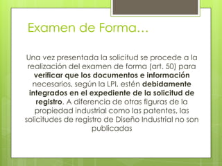 Examen de Forma…

Una vez presentada la solicitud se procede a la
 realización del examen de forma (art. 50) para
    verificar que los documentos e información
   necesarios, según la LPI, estén debidamente
  integrados en el expediente de la solicitud de
    registro. A diferencia de otras figuras de la
    propiedad industrial como las patentes, las
solicitudes de registro de Diseño Industrial no son
                     publicadas
 