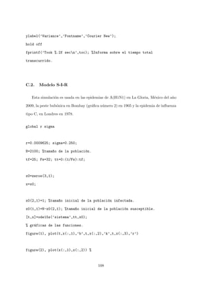 ylabel(’Variance’,’Fontname’,’Courier New’);
hold off
fprintf(’Took %.2f secn’,toc); %Informa sobre el tiempo total
transcurrido.
C.2. Modelo S-I-R
Esta simulaci´on es usada en las epidemias de A(H1N1) en La Gloria, M´exico del a˜no
2009, la peste bub´onica en Bombay (gr´aﬁca n´umero 2) en 1905 y la epidemia de inﬂuenza
tipo C, en Londres en 1978.
global r sigma
r=0.0009625; sigma=0.250;
N=2100; %tama~no de la poblaci´on.
tf=25; Fs=32; tt=0:(1/Fs):tf;
x0=zeros(3,1);
x=x0;
x0(2,1)=1; %tama~no inicial de la poblaci´on infectada.
x0(1,1)=N-x0(2,1); %tama~no inicial de la poblaci´on susceptible.
[t,x]=ode15s(’sistema’,tt,x0);
% gr´aficas de las funciones.
figure(1), plot(t,x(:,1),’b’,t,x(:,2),’k’,t,x(:,3),’r’)
figure(2), plot(x(:,1),x(:,2)) %
108
 