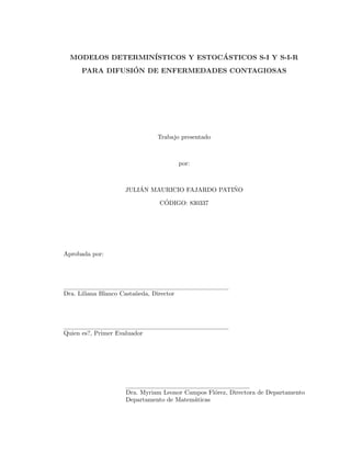 MODELOS DETERMIN´ISTICOS Y ESTOC´ASTICOS S-I Y S-I-R
PARA DIFUSI´ON DE ENFERMEDADES CONTAGIOSAS
Trabajo presentado
por:
JULI´AN MAURICIO FAJARDO PATI˜NO
C´ODIGO: 830337
Aprobada por:
Dra. Liliana Blanco Casta˜neda, Director
Quien es?, Primer Evaluador
Dra. Myriam Leonor Campos Fl´orez, Directora de Departamento
Departamento de Matem´aticas
 