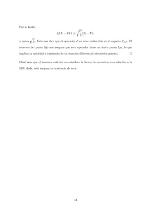 Por lo tanto,
LX − LY ≤
C
λ
X − Y .
y como C
λ . Esto nos dice que el operador L es una contracci´on en el espacio La,T . El
teorema del punto ﬁjo nos asegura que este operador tiene un ´unico punto ﬁjo, lo que
implica la unicidad y existencia de la ecuaci´on diferencial estoc´astica general.
Obs´ervese que el teorema anterior no establece la forma de encontrar una soluci´on a la
SDE dada, s´olo asegura la existencia de esta.
44
 