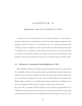 C A P ´I T U L O 5
Aplicaciones reales de los modelos S-I y S-I-R.
El objetivo de los modelos planteados en los cap´ıtulos anteriores es ofrecer una he-
rramienta eﬁciente para la predicci´on de sucesos futuros. Bajo algunas condiciones, estos
modelos se ajustan muy bien a las circunstancias que en el momento se presentan. Sin
embargo, hay que ser cuidadosos, ya que el ajuste preciso que mencionamos, por lo general
es temporal, es decir, se presenta en intervalos peque˜nos de tiempo. La anterior aﬁrmaci´on
se v´e patente en los siguientes an´alisis que se har´an, usando los modelos analizados en los
anteriores cap´ıtulos como instrumento para hacer una comparaci´on con los datos reales.
5.1. Epidemia de sarampi´on, Bristol(Inglaterra), 1945.
En el condado de Bristol, se present´o un brote de sarampi´on que afect´o a casi la mitad
de la poblaci´on. El virus del sarampi´on produce una enfermedad altamente infecciosa y
virulenta. Para esta ´epoca el gobierno brit´anico solo ten´ıa datos parciales relacionados
con la evoluci´on de la epidemia. Por esta raz´on, la OMS (Organizaci´on Mundial de la
Salud) realiz´o un estudio en el a˜no 1960 usando modelos matem´aticos y estad´ısticos, entre
ellos el mencionado modelo S-I, para completar los datos que se desconoc´ıan.
En el a˜no 1945, el condado de Bristol contaba con una poblaci´on aproximadamente de
1700 personas. Se desconoce el origen del virus en ese lugar, por esta raz´on se supuso que
una sola persona infectada entr´o en la poblaci´on. El virus de sarampi´on, como ya se men-
81
 