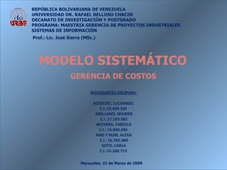 Maracaibo, 21 de Marzo de 2009 REPÚBLICA BOLIVARIANA DE VENEZUELA UNIVERSIDAD DR. RAFAEL BELLOSO CHACIN DECANATO DE INVESTIGACIÓN Y POSTGRADO PROGRAMA: MAESTRIA GERENCIA DE PROYECTOS INDUSTRIALES SISTEMAS DE INFORMACIÓN INTEGRANTES GRUPO#4:  ACEVEDO, LUCIANGEL  C.I.: 15.409.245   ARELLANO, WILMER C.I.: 17.183.982 BECERRA, FABIOLA C.I.:  15.840.284   MAS Y RUBÍ, ALEXA C.I.: 16.782.060 SOTO, CARLA C.I.: 15.260.713  Prof.: Lic. José Sierra (MSc.) GERENCIA DE COSTOS MODELO SISTEMÁTICO 