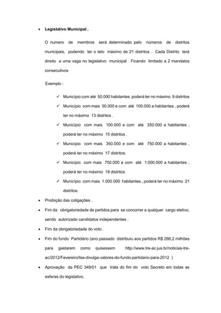  Legislativo Municipal .
O numero de membros será determinado pelo números de distritos
municipais, podendo ter o teto máximo de 21 distritos . Cada Distrito terá
direito a uma vaga no legislativo municipal . Ficando limitado a 2 mandatos
consecutivos
Exemplo :
 Município com até 50.000 habitantes poderá ter no máximo 9 distritos
 Município com mais 50.000 e com até 100.000 a habitantes , poderá
ter no máximo 13 distritos .
 Município com mais 100.000 e com até 350.000 a habitantes ,
poderá ter no máximo 15 distritos .
 Município com mais 350.000 e com até 750.000 a habitantes ,
poderá ter no máximo 17 distritos.
 Município com mais 750.000 e com até 1.000.000 a habitantes ,
poderá ter no máximo 19 distritos
 Município com mais 1.000.000 habitantes , poderá ter no máximo 21
distritos.
 Proibição das coligações .
 Fim da obrigatoriedade de partidos para se concorrer a qualquer cargo eletivo,
sendo autorizado candidatos independentes .
 Fim da obrigatoriedade do voto .
 Fim do fundo Partidário (ano passado distribuiu aos partidos R$ 286,2 milhões
para gastarem como quisessem http://www.tre-ac.jus.br/noticias-tre-
ac/2012/Fevereiro/tse-divulga-valores-do-fundo-partidario-para-2012 )
 Aprovação da PEC 349/01 que trata do fim do voto Secreto em todas as
esferas do legislativo.
 