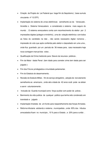  Criação de Projeto de Lei Federal que traga fim do Nepotismo ( base sumula
vinculante nº 13 STF)
 Implantação do sistema de urnas eletrônicas semelhante ao da Venezuela .
Acredite o Sistema Venezuelano e considerado o sistema mais seguro do
mundo . O sistema venezuelano conta com reconhecimento do eleitor por 2
impressões digitais (polegar e mindinho) , urna de votação eletrônica com todos
as fotos do candidato na tela , não sendo necessário digitar números ,
impressão do voto que após conferida pelo eleitor e depositado em uma urna ,
onde fica guardado por um período de 36 meses para, caso necessário haja
nova contagem manual dos votos .
 Qualificação de Crime hediondo para Desvio de recursos públicos .
 Fim da Maior idade Penal (tem idade para cometer crime tem idade para ser
julgado )
 Fim dos Fóruns privilegiados e imunidade parlamentar.
 Fim do Estatuto do desarmamento.
 Revisão do Estatuto Militar , fim do serviço obrigatório , adoção de recrutamento
semelhante ao americano , onde até a idade de 42 anos você pode se alistar
e servir voluntariamente .
 Inclusão da Guarda municipal como força auxiliar com poder de policia .
 Banimento da vida publica de qualquer politico que tenha sido condenado em
transitado e julgado .
 Implantação Imediata de um fundo para reaparelhamento das forças Armadas.
 Reforma tributaria adotando o sistema , municipalista , onde 65% dos tributos
arrecadados ficam no município , 15 % para o Estado , e 20% para a união .
 