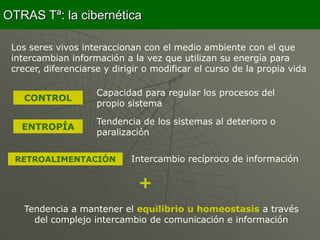 OTRAS Tª: la cibernética

 Los seres vivos interaccionan con el medio ambiente con el que
 intercambian información a la vez que utilizan su energía para
 crecer, diferenciarse y dirigir o modificar el curso de la propia vida

                     Capacidad para regular los procesos del
    CONTROL
                     propio sistema

                     Tendencia de los sistemas al deterioro o
   ENTROPÍA
                     paralización


  RETROALIMENTACIÓN          Intercambio recíproco de información

                               +
    Tendencia a mantener el equilibrio u homeostasis a través
      del complejo intercambio de comunicación e información
 