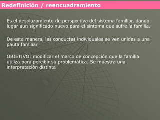 Redefinición / reencuadramiento

 Es el desplazamiento de perspectiva del sistema familiar, dando
 lugar aun significado nuevo para el síntoma que sufre la familia.

 De esta manera, las conductas individuales se ven unidas a una
 pauta familiar

 OBJETIVO: modificar el marco de concepción que la familia
 utiliza para percibir su problemática. Se muestra una
 interpretación distinta
 
