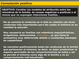 Connotación positiva

OBJETIVO: Cambiar los modelos de atribución entre los
miembros de la familia, de causas negativas a positivas o al
menos que no supongan intenciones hostiles. .


 No se connota la conducta en sí sino su relación con otras
 conductas más importantes para las cuales el síntoma es en
 realidad la solución

 Muy necesaria en familias con miembros esquizofrénicos,
 drogadictos, delincuentes, anorexia… ya que tiene la
 autoestima muy deteriorada debido a constantes mensajes
 de culpabilidad

 Se connotan positivamente todas las conductas de la familia
 que pertenecen al síntoma; es decir, es dejar predominar el
 aspecto apreciable de los comportamientos de todos y así
 se percibe el síntoma como algo de la familia y no un
 comportamiento individualizado.
 