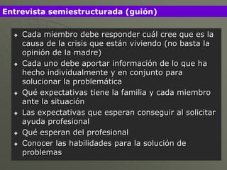 Entrevista semiestructurada (guión)

     Cada miembro debe responder cuál cree que es la
      causa de la crisis que están viviendo (no basta la
      opinión de la madre)
     Cada uno debe aportar información de lo que ha
      hecho individualmente y en conjunto para
      solucionar la problemática
     Qué expectativas tiene la familia y cada miembro
      ante la situación
     Las expectativas que esperan conseguir al solicitar
      ayuda profesional
     Qué esperan del profesional
     Conocer las habilidades para la solución de
      problemas
 