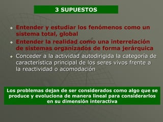 3 SUPUESTOS


    Entender y estudiar los fenómenos como un
     sistema total, global
    Entender la realidad como una interrelación
     de sistemas organizados de forma jerárquica
    Conceder a la actividad autodirigida la categoría de
     característica principal de los seres vivos frente a
     la reactividad o acomodación


Los problemas dejan de ser considerados como algo que se
 produce y evoluciona de manera lineal para considerarlos
               en su dimensión interactiva
 