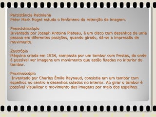 Persistência Retiniana Peter Mark Roget estuda o fenômeno da retenção da imagem. Fenacistoscópio Inventado por Joseph Antoine Plateau, é um disco com desenhos de uma pessoa em diferentes posições, quando girado, dá-se a impressão de movimento. Zootrópio Máquina criada em 1834, composta por um tambor com frestas, da onde é possível ver imagens em movimento que estão fixadas no interior do tambor. Praxinoscópio  Inventado por Charles Émile Reynaud, consistia em um tambor com espelhos no centro e desenhos colados no interior. Ao girar o tambor é possível visualizar o movimento das imagens por meio dos espelhos. 