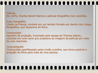 Película Em 1878, Charles Benett fabrica a película fotográfica com celulóide. Fuziu fotográfico Criado na França, consiste em um tambor forrado por dentro com chapa fotográfica, que disparava 24 fotos. Cinetoscópio Aparelho de projeção, inventado pela equipe de Thomas Edison, consistia em uma caixa que projetava as imagens da película por meio de uma manivela. Cinematógrafo Cinetoscópio aperfeiçoado pelos irmão Lumiére, que torna possível a projeção do filme para mais de uma pessoa. 