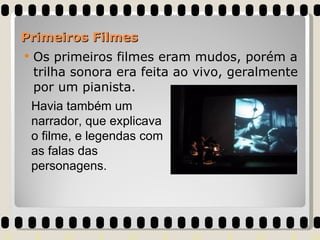 Os primeiros filmes eram mudos, porém a trilha sonora era feita ao vivo, geralmente por um pianista.  Primeiros Filmes Havia também um narrador, que explicava o filme, e legendas com as falas das personagens. 