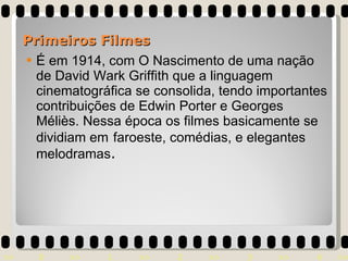 É em 1914, com O Nascimento de uma nação de David Wark Griffith que a linguagem cinematográfica se consolida, tendo importantes contribuições de Edwin Porter e Georges Méliès. Nessa época os filmes basicamente se dividiam em   faroeste, comédias, e elegantes melodramas . Primeiros Filmes 