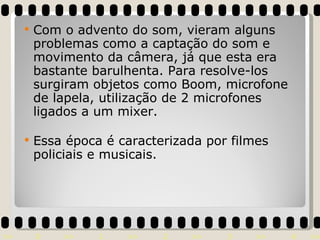 Com o advento do som, vieram alguns problemas como a captação do som e movimento da câmera, já que esta era bastante barulhenta. Para resolve-los surgiram objetos como Boom, microfone de lapela, utilização de 2 microfones ligados a um mixer. Essa época é caracterizada por filmes policiais e musicais. 